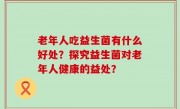 老年人吃益生菌有什么好处？探究益生菌对老年人健康的益处？