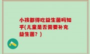 小孩都得吃益生菌吗知乎(儿童是否需要补充益生菌？)
