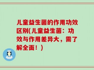 儿童益生菌的作用功效区别(儿童益生菌：功效与作用差异大，需了解全面！)