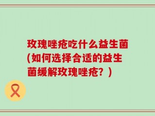 玫瑰唑疮吃什么益生菌(如何选择合适的益生菌缓解玫瑰唑疮？)