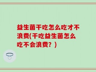 益生菌干吃怎么吃才不浪费(干吃益生菌怎么吃不会浪费？)