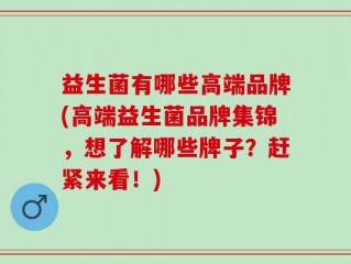 益生菌有哪些高端品牌(高端益生菌品牌集锦，想了解哪些牌子？赶紧来看！)