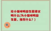 给小猫咪喝益生菌建议喝什么(为小猫咪喝益生菌，推荐什么？)