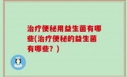 治疗便秘用益生菌有哪些(治疗便秘的益生菌有哪些？)