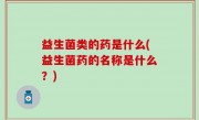 益生菌类的药是什么(益生菌药的名称是什么？)