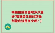 喂猫猫益生菌喂多少量好(喂猫益生菌的正确剂量应该是多少呢？)