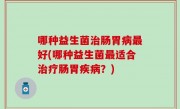 哪种益生菌治肠胃病最好(哪种益生菌最适合治疗肠胃疾病？)