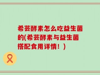 希芸酵素怎么吃益生菌的(希芸酵素与益生菌搭配食用详情！)