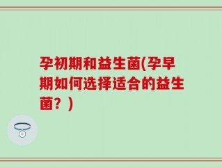 孕初期和益生菌(孕早期如何选择适合的益生菌？)