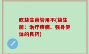 吃益生菌管用不(益生菌：治疗疾病、强身健体的良药)