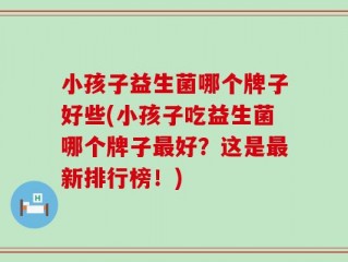 小孩子益生菌哪个牌子好些(小孩子吃益生菌哪个牌子最好？这是最新排行榜！)