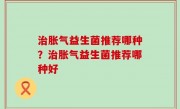 治胀气益生菌推荐哪种？治胀气益生菌推荐哪种好