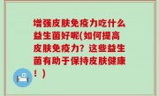 增强皮肤免疫力吃什么益生菌好呢(如何提高皮肤免疫力？这些益生菌有助于保持皮肤健康！)