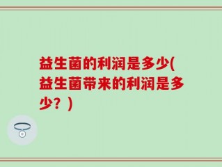 益生菌的利润是多少(益生菌带来的利润是多少？)