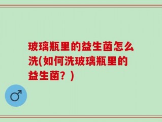 玻璃瓶里的益生菌怎么洗(如何洗玻璃瓶里的益生菌？)