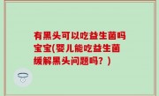 有黑头可以吃益生菌吗宝宝(婴儿能吃益生菌缓解黑头问题吗？)
