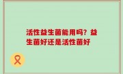 活性益生菌能用吗？益生菌好还是活性菌好