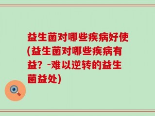 益生菌对哪些疾病好使(益生菌对哪些疾病有益？-难以逆转的益生菌益处)