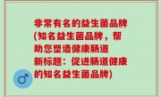 非常有名的益生菌品牌(知名益生菌品牌，帮助您塑造健康肠道  新标题：促进肠道健康的知名益生菌品牌)