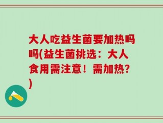 大人吃益生菌要加热吗吗(益生菌挑选：大人食用需注意！需加热？)