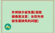 外阴缺少益生菌(尿路健康需注意：女性外阴益生菌缺失的问题)