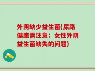 外阴缺少益生菌(尿路健康需注意：女性外阴益生菌缺失的问题)