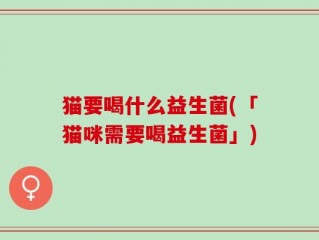 猫要喝什么益生菌(「猫咪需要喝益生菌」)