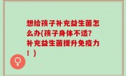 想给孩子补充益生菌怎么办(孩子身体不适？补充益生菌提升免疫力！)