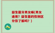 益生菌分男女嘛(男女通用？益生菌的性别区分你了解吗？)