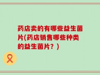 药店卖的有哪些益生菌片(药店销售哪些种类的益生菌片？)