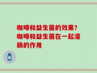 咖啡和益生菌的效果？咖啡和益生菌在一起灌肠的作用