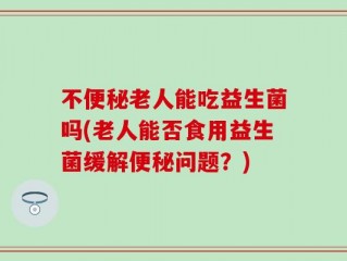 不便秘老人能吃益生菌吗(老人能否食用益生菌缓解便秘问题？)