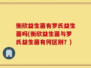 衡欣益生菌有罗氏益生菌吗(衡欣益生菌与罗氏益生菌有何区别？)