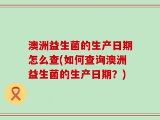 澳洲益生菌的生产日期怎么查(如何查询澳洲益生菌的生产日期？)