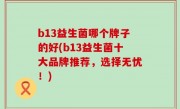 b13益生菌哪个牌子的好(b13益生菌十大品牌推荐，选择无忧！)