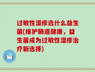 过敏性湿疹选什么益生菌(维护肠道健康，益生菌成为过敏性湿疹治疗新选择)