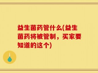 益生菌药管什么(益生菌药将被管制，买家要知道的这个)
