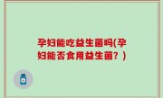 孕妇能吃益生菌吗(孕妇能否食用益生菌？)