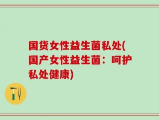 国货女性益生菌私处(国产女性益生菌：呵护私处健康)