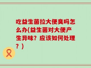 吃益生菌拉大便臭吗怎么办(益生菌对大便产生异味？应该如何处理？)