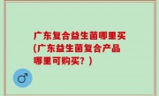 广东复合益生菌哪里买(广东益生菌复合产品哪里可购买？)