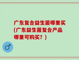 广东复合益生菌哪里买(广东益生菌复合产品哪里可购买？)