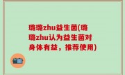 璐璐zhu益生菌(璐璐zhu认为益生菌对身体有益，推荐使用)