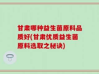 甘肃哪种益生菌原料品质好(甘肃优质益生菌原料选取之秘诀)