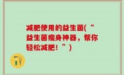 减肥使用的益生菌(“益生菌瘦身神器，帮你轻松减肥！”)