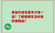 修益升益生菌多少钱一盒？了解健康生活必备的保健品？