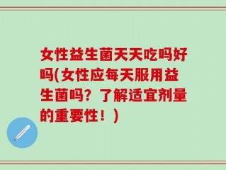 女性益生菌天天吃吗好吗(女性应每天服用益生菌吗？了解适宜剂量的重要性！)