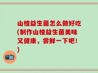 山楂益生菌怎么做好吃(制作山楂益生菌美味又健康，尝鲜一下吧！)
