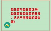 益生菌与益生菌区别(益生菌和益生菌的差异：认识不同种类的益生菌)