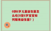 0到6岁儿童益生菌怎么吃(0至6岁宝宝如何服用益生菌？)